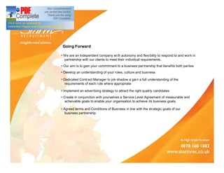 Going Forward

 We are an Independent company wi th autonomy and flexi bility to respond to and wor k in
zzpartnership with our clients to meet their individual requirements.
 Our aim is to gain your commitment to a business par tnership that benefits both parties
 Develop an understanding of your roles, culture and business

 Dedicated Contract Manager to job shadow a gai n a full understanding of the
zzrequirements of each r ole where appropriate

 Implement an adver tising strategy to attract the right quality candidates
 Create in conjunction with yourselves a Service Level Agreement of measurable and
zzacheivable goals to enable your organisation to achieve its business goals.

 Agreed terms and Conditions of Business in line with the strategic goals of our
zzbusiness partnership
 