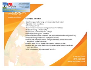 Candidate Attraction
 Local newspaper advertising client branded and unbranded
 Specialist media advertising
 Internet Recruitment
 Recommend a fr iend to our existing database of candidat es
 Radio advertising client specific
 Direct access to Universities and Colleges
 Open days / eveni ngs and exhibitions
 Direct mail campaigns to candidates wi th previous experience within your industry
 Direct advertising with the local employment services
 Working with companies that are looking to relocate or close to assist in the
zzrelocation of the staff concerned
 Word of mouth thr ough highest quality service to temporary staff
 Working with high profile clients offering competitive pay rates and attractive
zzworking conditions
 Walk in business through the doors of our office
 