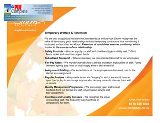 Temporary Welfare & Retention
 We are only as good as the team that r epresents us and as such S torm recognises the
 value of developing good relationships with our temporary contractors thus maintaining a
 motivated and sat isfied workforce. Retention of candidates ensures continuity, which
 is vital to the success of our relationship.
 Safety Products We can supply our staff with dual band high visibility vest, T-Shirt,
zzfleece jacket and steel toe capped boots.
 Subsidised Transport      Where necessary we can operate transport for our employees
 Fair Pay Rates We monitor market rates to attract and retain high calibre of staff. Parity
zzbetween agency pay rates on dual supply sites is also essential.
 Assignment Briefing Our expectations of t he employee are discussed prior to the
zzstart of any assignment.
 Regular Reviews We provide an on site surgery in which we would have an
zzopen door policy to encourage anyone who has any issues to discuss them with
zzus on site.
 Quality Management Programme We encourage open and honest
zzfeedback from our temporary staff, coveri ng our service and
zztheir assignment.
 Incentives and Loyalty Bonuses We recognise the value
zzin rewarding staff. We frequently run incentives or
zzcompetitions for them.
 