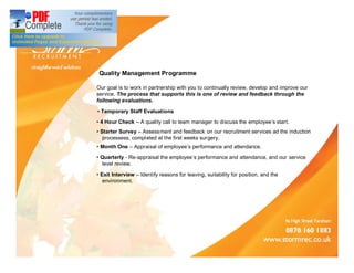 Quality Management Programme

Our goal is to work in partnership with you to continually review, develop and improve our
service. The process that supports this is one of review and feedback through the
following evaluations.

 Temporary Staff Evaluations
 4 Hour Check     A quality call to team manager to discuss the employee s start.
 Starter Survey Assessment and feedback on our recruitment services ad the induction
zzprocessess, compl eted at the first weeks surgery.
 Month One     Appraisal of employee s performance and attendance.
 Quarterly - Re-appraisal the employee s performance and attendance, and our service
zzlevel review.

 Exit Interview   Identify reasons for leaving, suitability for position, and the
zzenvironment.
 
