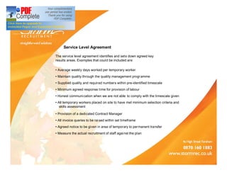 Service Level Agreement

The service level agreement identifies and sets down agreed key
results areas. Examples that could be included are:

 Average weekly days worked per temporary worker
 Maintain quality through the quality management progr amme
 Supplied quality and required numbers within pre-identified timescale
 Minimum agreed response time for provision of labour
 Honest communi cation when we are not able to comply with the timescale given
 All temporary workers placed on site to have met minimum selection criteria and
zzskills assessment

 Provision of a dedicated Contract Manager
 All invoice queries to be rai sed within set timeframe
 Agreed notice to be given in area of temporary to permanent transfer
 Measure the actual recruitment of staff agai nst the plan
 