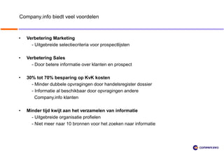 Company.info biedt veel voordelen



•   Verbetering Marketing
      - Uitgebreide selectiecriteria voor prospectlijsten

•   Verbetering Sales
      - Door betere informatie over klanten en prospect

•   30% tot 70% besparing op KvK kosten
      - Minder dubbele opvragingen door handelsregister dossier
      - Informatie al beschikbaar door opvragingen andere
        Company.info klanten

•   Minder tijd kwijt aan het verzamelen van informatie
      - Uitgebreide organisatie profielen
      - Niet meer naar 10 bronnen voor het zoeken naar informatie
 