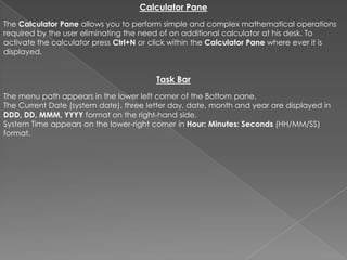 Calculator Pane
The Calculator Pane allows you to perform simple and complex mathematical operations
required by the user eliminating the need of an additional calculator at his desk. To
activate the calculator press Ctrl+N or click within the Calculator Pane where ever it is
displayed.


                                        Task Bar
The menu path appears in the lower left corner of the Bottom pane.
The Current Date (system date). three letter day, date, month and year are displayed in
DDD, DD, MMM, YYYY format on the right-hand side.
System Time appears on the lower-right corner in Hour: Minutes: Seconds (HH/MM/SS)
format.
 