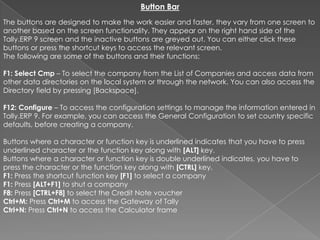 Button Bar
The buttons are designed to make the work easier and faster, they vary from one screen to
another based on the screen functionality. They appear on the right hand side of the
Tally.ERP 9 screen and the inactive buttons are greyed out. You can either click these
buttons or press the shortcut keys to access the relevant screen.
The following are some of the buttons and their functions:

F1: Select Cmp – To select the company from the List of Companies and access data from
other data directories on the local system or through the network. You can also access the
Directory field by pressing [Backspace].

F12: Configure – To access the configuration settings to manage the information entered in
Tally.ERP 9. For example, you can access the General Configuration to set country specific
defaults, before creating a company.

Buttons where a character or function key is underlined indicates that you have to press
underlined character or the function key along with [ALT] key.
Buttons where a character or function key is double underlined indicates, you have to
press the character or the function key along with [CTRL] key.
F1: Press the shortcut function key [F1] to select a company
F1: Press [ALT+F1] to shut a company
F8: Press [CTRL+F8] to select the Credit Note voucher
Ctrl+M: Press Ctrl+M to access the Gateway of Tally
Ctrl+N: Press Ctrl+N to access the Calculator frame
 