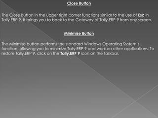 Close Button


The Close Button in the upper right corner functions similar to the use of Esc in
Tally.ERP 9. It brings you to back to the Gateway of Tally.ERP 9 from any screen.


                                 Minimise Button

The Minimise button performs the standard Windows Operating System’s
function, allowing you to minimize Tally.ERP 9 and work on other applications. To
restore Tally.ERP 9, click on the Tally.ERP 9 icon on the taskbar.
 