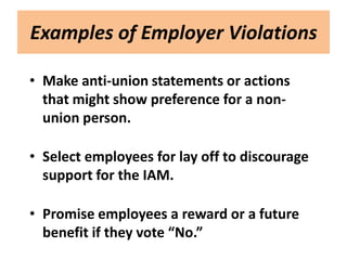 Examples of Employer Violations

• Make anti-union statements or actions
  that might show preference for a non-
  union person.

• Select employees for lay off to discourage
  support for the IAM.

• Promise employees a reward or a future
  benefit if they vote “No.”
 