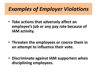 Examples of Employer Violations

• Take actions that adversely affect an
  employee’s job or any pay rate because of
  IAM activity.

• Threaten the employees or coerce them in
  an attempt to influence their vote.

• Discriminate against IAM supporters when
  disciplining employees.
 
