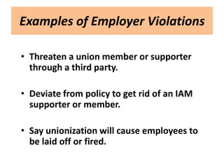 Examples of Employer Violations

• Threaten a union member or supporter
  through a third party.

• Deviate from policy to get rid of an IAM
  supporter or member.

• Say unionization will cause employees to
  be laid off or fired.
 