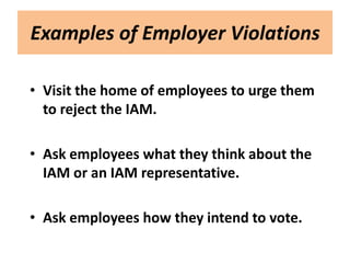 Examples of Employer Violations

• Visit the home of employees to urge them
  to reject the IAM.

• Ask employees what they think about the
  IAM or an IAM representative.

• Ask employees how they intend to vote.
 