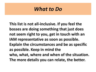 What to Do

This list is not all-inclusive. If you feel the
bosses are doing something that just does
not seem right to you, get in touch with an
IAM representative as soon as possible.
Explain the circumstances and be as specific
as possible. Keep in mind the
who, what, where and when of the situation.
The more details you can relate, the better.
 
