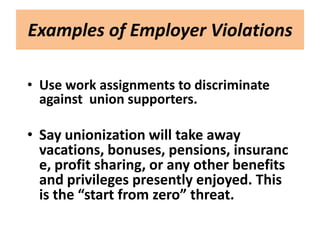 Examples of Employer Violations

• Use work assignments to discriminate
  against union supporters.

• Say unionization will take away
  vacations, bonuses, pensions, insuranc
  e, profit sharing, or any other benefits
  and privileges presently enjoyed. This
  is the “start from zero” threat.
 