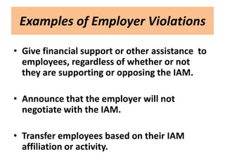 Examples of Employer Violations

• Give financial support or other assistance to
  employees, regardless of whether or not
  they are supporting or opposing the IAM.

• Announce that the employer will not
  negotiate with the IAM.

• Transfer employees based on their IAM
  affiliation or activity.
 