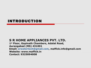 INTRODUCTION

S R HOME APPLIANCES PVT. LTD.

1st Floor, Gopinath Chambers, Adalat Road,
Aurangabad (MS) 431001
Email: srwatertech@gmail.com, maffick.info@gmail.com
Website: www.maffick.in
Contact: 9325094008

 