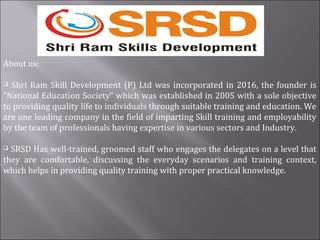 About us:
 Shri Ram Skill Development (P) Ltd was incorporated in 2016, the founder is
“National Education Society” which was established in 2005 with a sole objective
to providing quality life to individuals through suitable training and education. We
are one leading company in the field of imparting Skill training and employability
by the team of professionals having expertise in various sectors and Industry.
 SRSD Has well-trained, groomed staff who engages the delegates on a level that
they are comfortable, discussing the everyday scenarios and training context,
which helps in providing quality training with proper practical knowledge.
 
