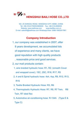 HENGSHUI BAILI HOSE CO.,LTD
NO. 20 XIANGSU ROAD, HENGSHUI CITY, HEBEI, CHINA
Tel: +86-318-2170005/2969005 Fax: +86-318-2690005
Website: www.bailihose.com www.bailiflex.com.cn
E-mail: sales09@bailihose.com Whatsapp/Viber: 0086-18832817861
Company Introduction
1, our company was established in 2007, after
8 years development, we accumulated lots
of experience and many clients, we have
good reputation with high quality products
, reasonable price and good services.
2, our mail products contain:
1, wire braided hydraulic hose: R1, R2; (smooth Cover
and wrapped cover); 1SC, 2SC, R16, R17, R5
2, 4 and 6 Spiral hydraulic hose: 4sh, 4sp, R9, R12, R13,
R15
3, Textile Braided Hydraulic Hose: R3, R6
4, Thermoplastic Hydraulic Hose: R7, R8, R7 Twin, R8
Twin, R7 steel flex
5, Automotive air-conditioning hose: R-134A (Type E &
Type C)
 