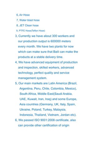 6, Air Hose
7, Water blast hose
8, JET Clean hose
9, PTFE Hose(Teflon Hose)
3, Currently we have about 300 workers and
our production output is 600000 meters
every month. We have two plants for now
which can make sure that Baili can make the
products at a stable delivery time.
4, We have advanced equipment of production
and inspection, skilled workers, advanced
technology, perfect quality and service
management system.
5, Our main markets are Latin America (Brazil,
Argentina, Peru, Chile, Colombia, Mexico),
South Africa, Middle East(Saudi Arabia,
UAE, Kuwait, Iran, Iraq) and some Europe,
Asia countries (Germany, UK, Italy, Spain,
Ukraine, Poland, Turkey, Malaysia,
Indonesia, Thailand, Vietnam, Jordan etc).
6, We passed ISO 9001:2008 certificate, also
can provide other certification of origin
 