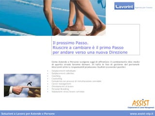 Il prossimo Passo.
                                       Riuscire a cambiare è il primo Passo
                                       per andare verso una nuova Direzione

                                      Come Aziende e Persone scelgono oggi di affrontare il cambiamento dice molto
                                      di quanta strada faranno domani. In tutte le fasi di gestione de l personale
                                      interventi attiv i e responsabili producono r isultati economici pos itiv i.
                                  •   Outplacement individuale
                                  •   Outplacement collettivo
                                  •   Coaching
                                  •   Counseling
                                  •   Consulenza nei processi di ristrutturazione aziendale
                                  •   Career management
                                  •   Orientamento al lavoro
                                  •   Personal Branding
                                  •   Valutazione stress lavoro correlato




Soluzioni a Lavoro per Aziende e Persone                                                                 www.assist-otp.it
 
