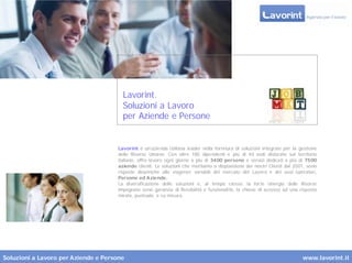 Lavorint.
                                        Soluzioni a Lavoro
                                        per Aziende e Persone


                                      Lavorint è un’azienda italiana leader nella fornitura di soluzioni integrate per la gestione
                                      delle Risorse Umane. Con oltre 180 dipendenti e più di 40 sedi dislocate sul territorio
                                      italiano, offre lavoro ogni giorno a più di 3400 persone e servizi dedicati a più di 7500
                                      aziende clienti. Le soluzioni che mettiamo a disposizione dei nostri Clienti dal 2001, sono
                                      risposte dinamiche alle esigenze variabili del mercato del Lavoro e dei suoi operatori,
                                      Persone ed Aziende.
                                      La diversificazione delle soluzioni e, al tempo stesso, la for te sinergia delle Risorse
                                      impegnate sono garanzia di flessibilità e funzionalità, la chiave di accesso ad una risposta
                                      mirata, puntuale, e su misura.




Soluzioni a Lavoro per Aziende e Persone                                                                                   www.lavorint.it
 