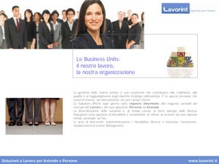 Le Business Units:
                                        il nostro lavoro,
                                        la nostra organizzazione


                                      La gestione delle risorse umane è uno strumento che contribuisce alla redditività, alla
                                      qualità e al raggiungimento degli obiettivi strategici dell’azienda. E’ in questa direzione che
                                      Lavorint investe, sia inter namente che per i propri Clienti.
                                      Le Soluzioni offerte ogni giorno sono r isposte dinamiche alle esigenze variabili del
                                      mercato del Lavoro e dei suoi operatori, Persone ed Aziende.
                                      La diversificazione delle soluzioni e, al tempo stesso, la for te sinergia delle Risorse
                                      impegnate sono garanzia di flessibilità e funzionalità, la chiave di accesso ad una risposta
                                      mirata, puntuale, ad hoc.
                                      Le aree di intervento: Somministrazione / Flessibilità, Ricerca e Selezione, Formazione,
                                      Outplacement & Career Management.




Soluzioni a Lavoro per Aziende e Persone                                                                                      www.lavorint.it
 