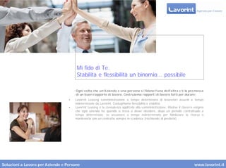 Mi fido di Te.
                                       Stabilità e flessibilità un binomio... possibile

                                      Ogni volta che un’Azienda e una persona s i fidano l’una dell’altra c’è la premessa
                                      di un buon rapporto di lavoro. Costruiamo rapport i di lavoro fatti per durare:
                                  •   Lavorint Leasing somministrazione a tempo determinato di lavoratori assunti a tempo
                                      indeterminato da Lavorint. Coniughiamo flessibilità e stabilità.
                                  •   Lavorint Leasing è la consulenza applicata alla somministrazione. Risolve il classico enigma
                                      che ogni azienda ha quando si trova a dover decidere, dopo un periodo contrattuale a
                                      tempo determinato, se assumere a tempo indeterminato per fidelizzare la risorsa o
                                      mantenerla con un contratto sempre in scadenza (rischiando di perderla)




Soluzioni a Lavoro per Aziende e Persone                                                                                   www.lavorint.it
 