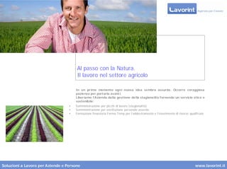 Al passo con la Natura.
                                       Il lavoro nel settore agricolo

                                      In un pr imo momento ogni nuova idea sembra assurda. Occorre coraggiosa
                                      pazienza per portarla avant i.
                                      Liber iamo l’Azienda dalla gestione della stagionalità fornendo un servizio etico e
                                      sostenibile:
                                  •   Somministrazione per picchi di lavoro (stagionalità)
                                  •   Somministrazione per sostituzione personale assente
                                  •   Formazione finanziata Forma.Temp per l’addestramento e l’inserimento di risorse qualificate




Soluzioni a Lavoro per Aziende e Persone                                                                                  www.lavorint.it
 