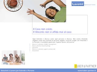 Il Caso non esiste.
                                      Il Vincente non si affida mai al caso

                                      Ogni Azienda è diversa come ogni persona è diversa. Non es iste l’Azienda
                                      migliore come non es istono le persone miglior i. Lavor int sceglie con l’Azienda e
                                      le Persone, il candidato giusto per il giusto lavoro, attraverso:
                                  •   Ricerca e selezione middle management
                                  •   Ricerca diretta (head hunting)
                                  •   Executive
                                  •   Ricerca e selezione agenti commerciali
                                  •   Assesment




Soluzioni a Lavoro per Aziende e Persone                                                                  www.kuber-partner.it
 