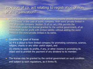 Provision of co. act relating to registration of non profit organization? According to section 13 the name of a limited company should end with the word ‘limited’ in the case of public company. With word ‘private limited in case of private company.  Section 25 of co. act,1956 permits the registration, under the license granted by the central government, of an Association not for profit with limited liability without adding the word limited or the word private limited in its name. Condition for grant of license  (a) if it is about to form limited company for promoting commerce, science, religion, charity or any other useful object, and (b) intents to apply its profits, if any, or other income in promoting its object and to prohibit the payment of any dividend to its member. The license may be granted by the central government on such condition  and subject to such regulations, as it thinks fit. 