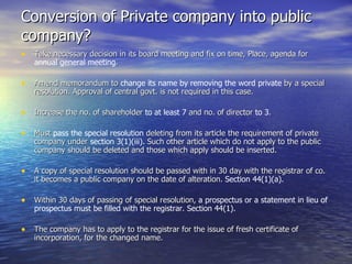 Conversion of Private company into public company? Take necessary   decision in its board meeting and fix on time, Place, agenda for  annual general meeting . Amend memorandum to  change its name by removing the word private  by a special resolution. Approval of central govt. is not required in this case. Increase the no. of shareholder  to at least 7  and no. of director  to 3 . Must  pass the special resolution  deleting from its article the requirement of private company under  section 3(1)(iii).  Such other article which do not apply to the public company should be deleted and those which apply should be inserted.  A copy of special resolution should be passed with in 30 day with the registrar of co. it becomes a public company on the date of alteration.  Section 44(1)(a). Within 30 days of passing of special resolution,  a prospectus or a statement in lieu of prospectus must be filled with the registrar .  Section 44(1). The company has to apply to the registrar for the issue of fresh certificate of incorporation, for the changed name. 