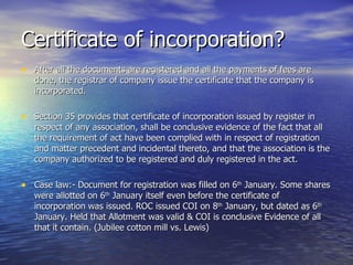 Certificate of incorporation? After all the documents are registered and all the payments of fees are done, the registrar of company issue the certificate that the company is incorporated. Section 35 provides that certificate of incorporation issued by register in respect of any association, shall be conclusive evidence of the fact that all the requirement of act have been complied with in respect of registration and matter precedent and incidental thereto, and that the association is the company authorized to be registered and duly registered in the act. Case law:- Document for registration was filled on 6 th  January. Some shares were allotted on 6 th  January itself even before the certificate of incorporation was issued. ROC issued COI on 8 th  January, but dated as 6 th  January. Held that Allotment was valid & COI is conclusive Evidence of all that it contain. (Jubilee cotton mill vs. Lewis)  
