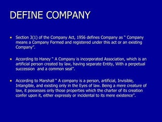 DEFINE COMPANY Section 3(1) of the Company Act, 1956 defines Company as “ Company means a Company Formed and registered under this act or an existing Company”. According to Haney “ A Company is incorporated Association, which is an artificial person created by law, having separate Entity, With a perpetual succession  and a common seal”. According to Marshall “ A company is a person, artificial, Invisible, Intangible, and existing only in the Eyes of law. Being a mere creature of law, it possesses only those properties which the charter of its creation confer upon it, either expressly or incidental to its mere existence”.  