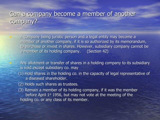 Can a company become a member of another company? A company being juristic person and a legal entity may become a member of another company, if it is so authorized by its memorandum, to purchase or invest in shares. However, subsidiary company cannot be a member of its holding company.  (Section 42) Any allotment or transfer of shares in a holding company to its subsidiary is void except subsidiary co. may (1) Hold shares in the holding co. in the capacity of legal representative of  a diseased shareholder. (2) Holds such shares as trustees. (3) Remain a member of its holding company, if it was the member  before April 1 st  1956, but may not vote at the meeting of the  holding co. or any class of its member.  