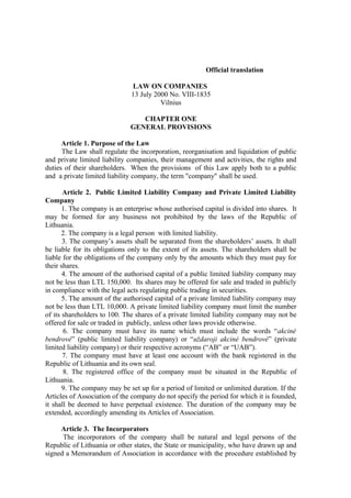 Official translation

                              LAW ON COMPANIES
                              13 July 2000 No. VIII-1835
                                        Vilnius

                                 CHAPTER ONE
                              GENERAL PROVISIONS

      Article 1. Purpose of the Law
      The Law shall regulate the incorporation, reorganisation and liquidation of public
and private limited liability companies, their management and activities, the rights and
duties of their shareholders. When the provisions of this Law apply both to a public
and a private limited liability company, the term "company" shall be used.

       Article 2. Public Limited Liability Company and Private Limited Liability
Company
       1. The company is an enterprise whose authorised capital is divided into shares. It
may be formed for any business not prohibited by the laws of the Republic of
Lithuania.
       2. The company is a legal person with limited liability.
       3. The company’s assets shall be separated from the shareholders’ assets. It shall
be liable for its obligations only to the extent of its assets. The shareholders shall be
liable for the obligations of the company only by the amounts which they must pay for
their shares.
       4. The amount of the authorised capital of a public limited liability company may
not be less than LTL 150,000. Its shares may be offered for sale and traded in publicly
in compliance with the legal acts regulating public trading in securities.
       5. The amount of the authorised capital of a private limited liability company may
not be less than LTL 10,000. A private limited liability company must limit the number
of its shareholders to 100. The shares of a private limited liability company may not be
offered for sale or traded in publicly, unless other laws provide otherwise.
       6. The company must have its name which must include the words “akcinė
bendrovė” (public limited liability company) or “uždaroji akcinė bendrovė” (private
limited liability company) or their respective acronyms (“AB” or “UAB”).
       7. The company must have at least one account with the bank registered in the
Republic of Lithuania and its own seal.
       8. The registered office of the company must be situated in the Republic of
Lithuania.
       9. The company may be set up for a period of limited or unlimited duration. If the
Articles of Association of the company do not specify the period for which it is founded,
it shall be deemed to have perpetual existence. The duration of the company may be
extended, accordingly amending its Articles of Association.

     Article 3. The Incorporators
      The incorporators of the company shall be natural and legal persons of the
Republic of Lithuania or other states, the State or municipality, who have drawn up and
signed a Memorandum of Association in accordance with the procedure established by
 