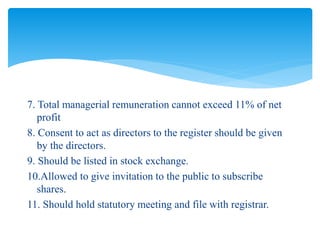 7. Total managerial remuneration cannot exceed 11% of net
profit
8. Consent to act as directors to the register should be given
by the directors.
9. Should be listed in stock exchange.
10.Allowed to give invitation to the public to subscribe
shares.
11. Should hold statutory meeting and file with registrar.
 