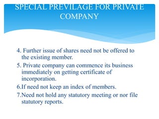 4. Further issue of shares need not be offered to
the existing member.
5. Private company can commence its business
immediately on getting certificate of
incorporation.
6.If need not keep an index of members.
7.Need not hold any statutory meeting or nor file
statutory reports.
SPECIAL PREVILAGE FOR PRIVATE
COMPANY
 