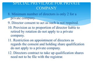 8. Minimum number of directors is only 2 for a
private company.
9. Director consent to act as such is not required.
10. Provision as to proportion of director liable to
retired by rotation do not apply to a private
company.
11. Restriction on appointment of directors as
regards the consent and holding share qualification
do not apply to a private company.
12. Directors contract to take up qualification shares
need not to be file with the registrar.
SPECIAL PREVILAGE FOR PRIVATE
COMPANY
 
