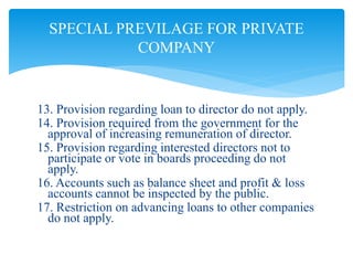 13. Provision regarding loan to director do not apply.
14. Provision required from the government for the
approval of increasing remuneration of director.
15. Provision regarding interested directors not to
participate or vote in boards proceeding do not
apply.
16. Accounts such as balance sheet and profit & loss
accounts cannot be inspected by the public.
17. Restriction on advancing loans to other companies
do not apply.
SPECIAL PREVILAGE FOR PRIVATE
COMPANY
 