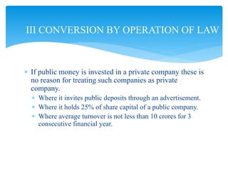  If public money is invested in a private company these is
no reason for treating such companies as private
company.
 Where it invites public deposits through an advertisement.
 Where it holds 25% of share capital of a public company.
 Where average turnover is not less than 10 crores for 3
consecutive financial year.
III CONVERSION BY OPERATION OF LAW
 