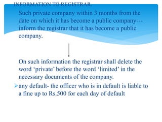 INFORMATION TO REGISTRAR.
Such private company within 3 months from the
date on which it has become a public company---
inform the registrar that it has become a public
company.
On such information the registrar shall delete the
word ‘private’ before the word ‘limited’ in the
necessary documents of the company.
any default- the officer who is in default is liable to
a fine up to Rs.500 for each day of default
 