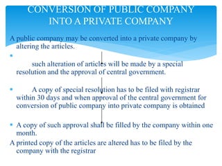 A public company may be converted into a private company by
altering the articles.

such alteration of articles will be made by a special
resolution and the approval of central government.
 A copy of special resolution has to be filed with registrar
within 30 days and when approval of the central government for
conversion of public company into private company is obtained
 A copy of such approval shall be filled by the company within one
month.
A printed copy of the articles are altered has to be filed by the
company with the registrar
CONVERSION OF PUBLIC COMPANY
INTO A PRIVATE COMPANY
 