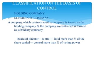 1. HOLDING COMPANY
2. SUBSIDIARY COMPANY
A company which controls another company is known as the
holding company & the company so controlled is termed
as subsidiary company.
board of director---control--- hold more than ½ of the
share capital--- control more than ½ of voting power
CLASSIFICATION ON THE BASIS OF
CONTROL
 