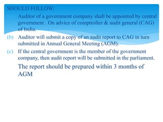 SHOULD FOLLOW:
(a) Auditor of a government company shall be appointed by central
government . On advice of comptroller & audit general (CAG)
of India.
(b) Auditor will submit a copy of an audit report to CAG in turn
submitted in Annual General Meeting (AGM).
(c) If the central government is the member of the government
company, then audit report will be submitted in the parliament.
The report should be prepared within 3 months of
AGM
 