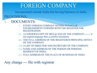  Incorporated outside India but having business in India.
PROVISIONS:
1. DOCUMENTS:
1. EVERY FOREIGN COMPANY WITHIN 30 DAYS OF
ESTABLISHMENT FURNISH WITH THE REGISTER FOR
REGISTRATION.
(i) A CERTIFIED COPY OF MOA & AOA OF THE COMPANY-------- if
not english language then a certifies translation
(ii) THE FULL ADDRESS OF THE REGISTERED PRINCIPAL OFFICE
OF THE COMPANY.
(iii) A LIST OF DIRECTOR AND SECRETARY OF THE COMPANY.
(iv) NAME AND ADDRESS OF THE PERSON OR PERSONS
RESIDENT OF INDIA.
(v) FULL ADDRESS OF THE PLACE OF BUSINESS OF INDIA
Any change --- file with registrar
FOREIGN COMPANY
 