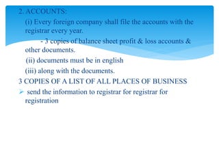 2. ACCOUNTS:
(i) Every foreign company shall file the accounts with the
registrar every year.
- 3 copies of balance sheet profit & loss accounts &
other documents.
(ii) documents must be in english
(iii) along with the documents.
3 COPIES OF A LIST OF ALL PLACES OF BUSINESS
 send the information to registrar for registrar for
registration
 