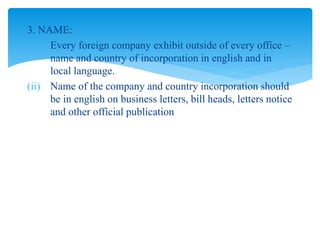 3. NAME:
(i) Every foreign company exhibit outside of every office –
name and country of incorporation in english and in
local language.
(ii) Name of the company and country incorporation should
be in english on business letters, bill heads, letters notice
and other official publication
 