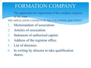  The application for registration of the company-registrar
of the state.
THE APPLICATION CONSISTS OF THE FOLLOWING DOCUMENT
1. Memorandum of association
2. Articles of association
3. Statement of authorised capital.
4. Address of the registrar office.
5. List of directors.
6. In writing by director to take qualification
shares.
FORMATION COMPANY
 