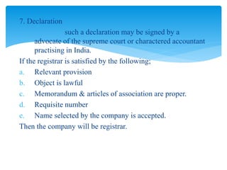 7. Declaration
such a declaration may be signed by a
advocate of the supreme court or charactered accountant
practising in India.
If the registrar is satisfied by the following;
a. Relevant provision
b. Object is lawful
c. Memorandum & articles of association are proper.
d. Requisite number
e. Name selected by the company is accepted.
Then the company will be registrar.
 