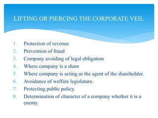 1. Protection of revenue
2. Prevention of fraud
3. Company avoiding of legal obligation
4. Where company is a sham
5. Where company is acting as the agent of the shareholder.
6. Avoidance of welfare legislature.
7. Protecting public policy.
8. Determination of character of a company whether it is a
enemy.
LIFTING OR PIERCING THE CORPORATE VEIL
 