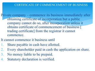 Private company – commence its business immediately after
obtaining certificate of incorporation but a public
company cannot do so, after incorporation unless it
obtains certificate of commencement of business [
trading certificate] from the registrar it cannot
commence.
It cannot commence it business until
1. Share payable in cash have allotted.
2. Every shareholder paid in cash the application on share.
3. No money liable to be prepaid.
4. Statutory declaration is verified.
CERTIFICATE OF COMMENCEMENT OF BUSINESS
 