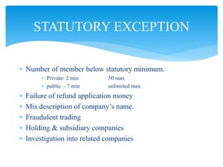  Number of member below statutory minimum.
 Private- 2 min 50 max
 public - 7 min unlimited max
 Failure of refund application money
 Mis description of company’s name.
 Fraudulent trading
 Holding & subsidiary companies
 Investigation into related companies
STATUTORY EXCEPTION
 
