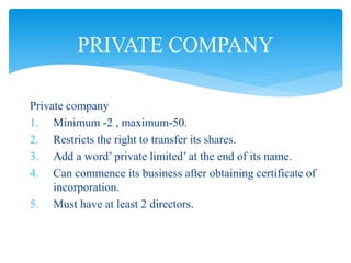 Private company
1. Minimum -2 , maximum-50.
2. Restricts the right to transfer its shares.
3. Add a word’ private limited’ at the end of its name.
4. Can commence its business after obtaining certificate of
incorporation.
5. Must have at least 2 directors.
PRIVATE COMPANY
 